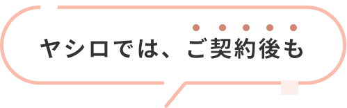 ヤシロでは、ご契約後も